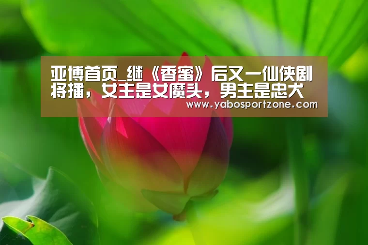 亚博首页_继《香蜜》后又一仙侠剧将播,女主是女魔头,男主是忠犬(图1) 亚博首页